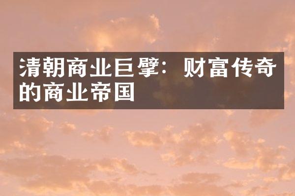 清朝商业巨擘：财富传奇的商业帝国