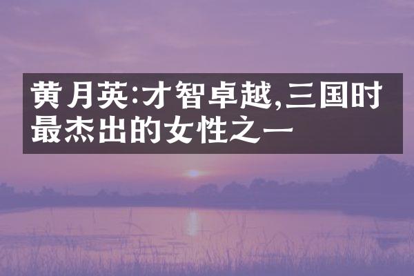 黄月英:才智卓越,三国时期最杰出的女性之一