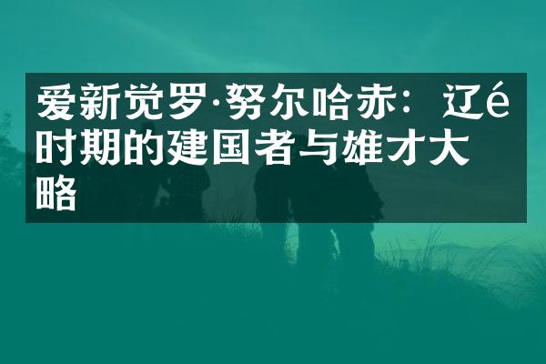 爱新觉罗&middot;努尔哈赤：辽金时期的建国者与雄才大略