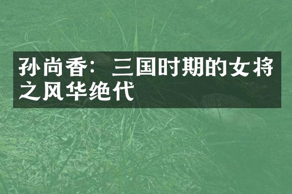 孙尚香：三国时期的女将之风华绝代