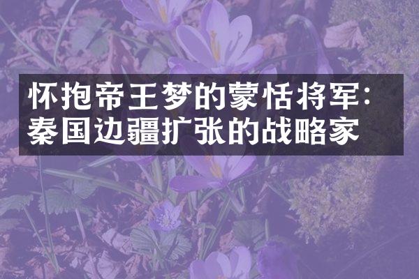 怀抱帝王梦的蒙恬将军：秦国边疆扩张的战略家
