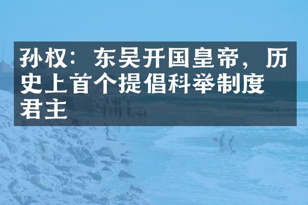 孙权：东吴开国皇帝，历史上首个提倡科举制度的君主