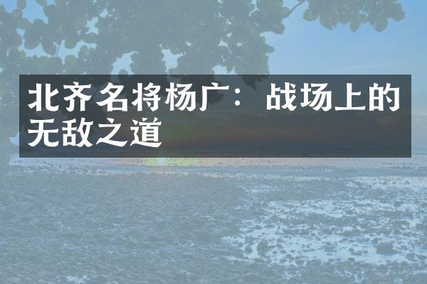 北齐名将杨广：战场上的无敌之道