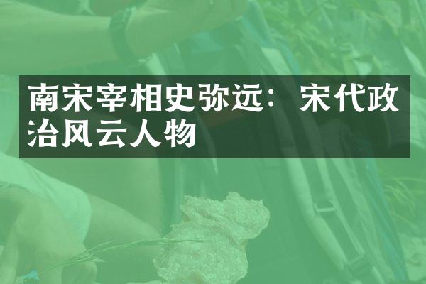 南宋宰相史弥远：宋代政治风云人物