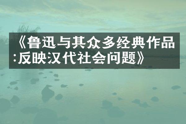 《鲁迅与其众多经典作品:反映汉代社会问题》
