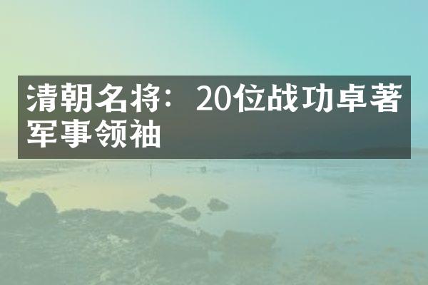 清朝名将：20位战功卓著的军事领袖