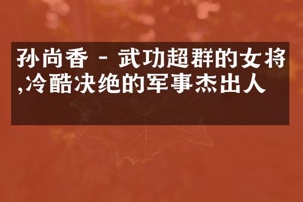孙尚香 - 武功超群的女将,冷酷决绝的军事杰出人物