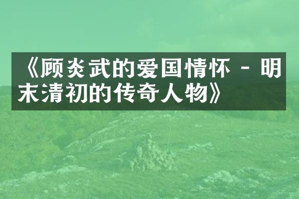 《顾炎武的爱国情怀 - 明末清初的传奇人物》