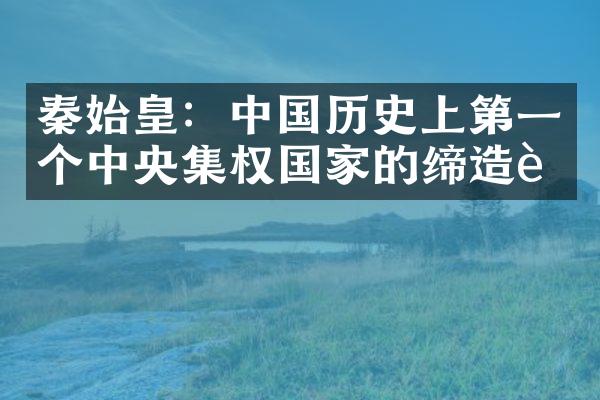 秦始皇：中国历史上第一个中央集权国家的缔造者
