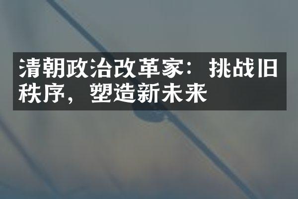 清朝政治改革家：挑战旧秩序，塑造新未来