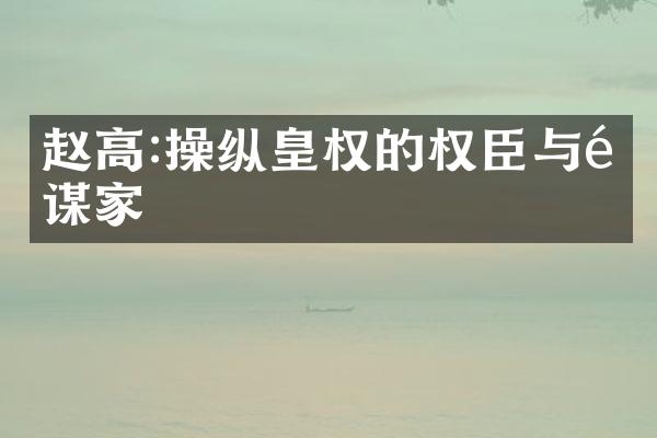 赵高:操纵皇权的权臣与阴谋家