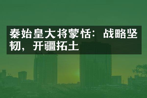秦始皇大将蒙恬：战略坚韧，开疆拓土