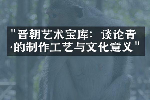 "晋朝艺术宝库：谈论青瓷的制作工艺与文化意义"