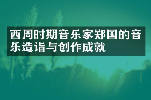 西周时期音乐家郑国的音乐造诣与创作成就