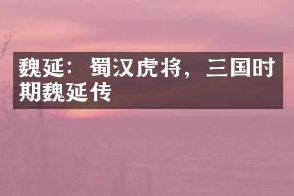 魏延：蜀汉虎将，三国时期魏延传