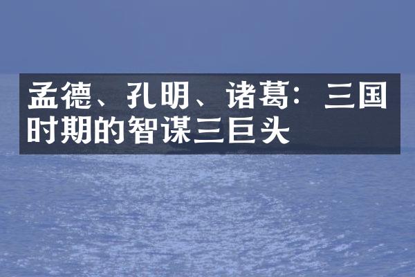 孟德、孔明、诸葛：三国时期的智谋三巨头