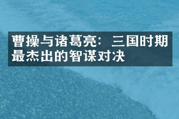 曹操与诸葛亮：三国时期最杰出的智谋对决