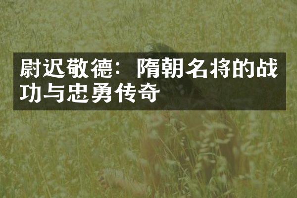 尉迟敬德：隋朝名将的战功与忠勇传奇