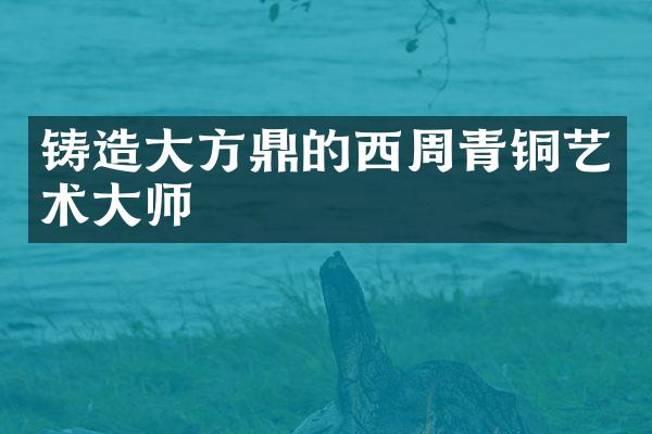 铸造大方鼎的西周青铜艺术大师