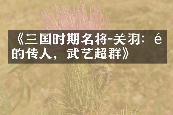 《三国时期名将-关羽：龙的传人，武艺超群》