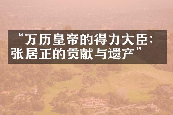 &ldquo;万历皇帝的得力大臣：张居正的贡献与遗产&rdquo;