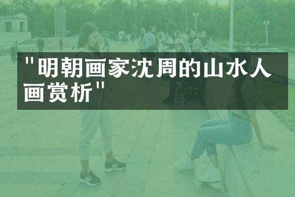 "明朝画家沈周的山水人物画赏析"