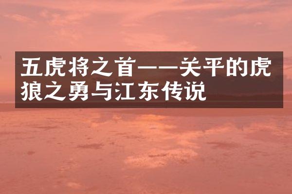 五虎将之首&mdash;&mdash;关平的虎狼之勇与江东传说