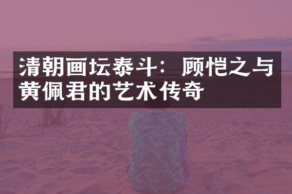 清朝画坛泰斗：顾恺之与黄佩君的艺术传奇