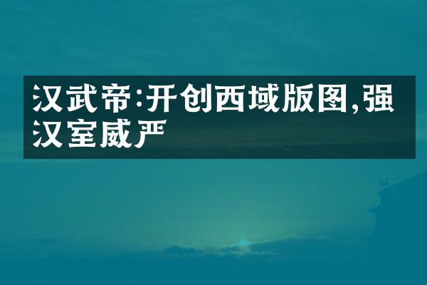 汉武帝:开创西域版图,强盛汉室威严