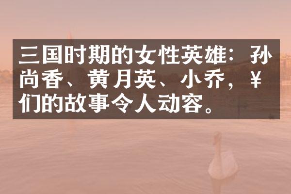 三国时期的女性英雄：孙尚香、黄月英、小乔，她们的故事令人动容。