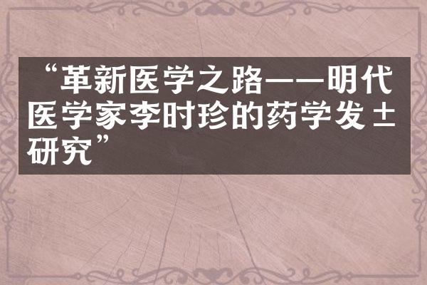 &ldquo;革新医学之路&mdash;&mdash;明代医学家李时珍的药学发展研究&rdquo;