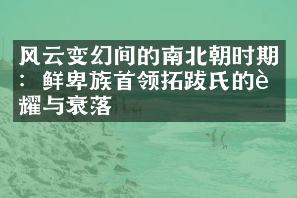 风云变幻间的南北朝时期：鲜卑族首领拓跋氏的荣耀与衰落