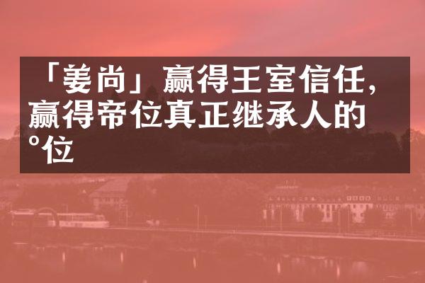 「姜尚」赢得王室信任，赢得帝位真正继承人的地位