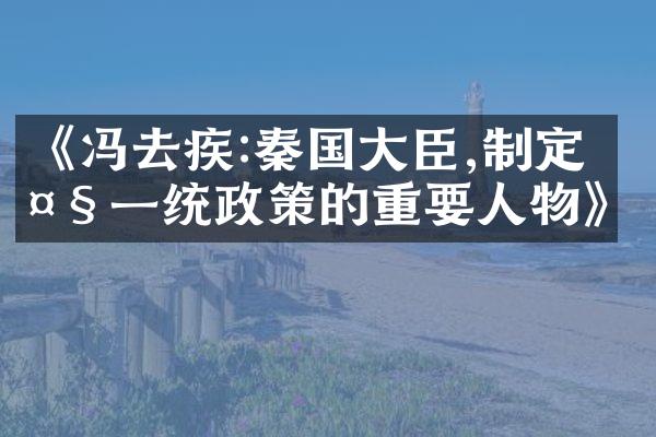 《冯去疾:秦国大臣,制定大一统政策的重要人物》