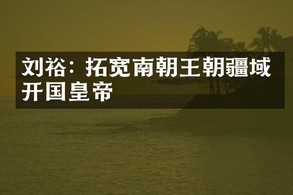 刘裕: 拓宽南朝王朝疆域的开国皇帝