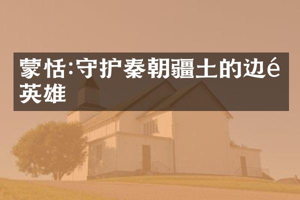 蒙恬:守护秦朝疆土的边陲英雄