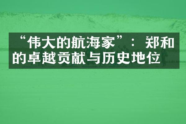 &ldquo;伟大的航海家&rdquo;：郑和的卓越贡献与历史地位