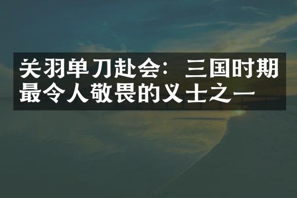 关羽单刀赴会：三国时期最令人敬畏的义士之一