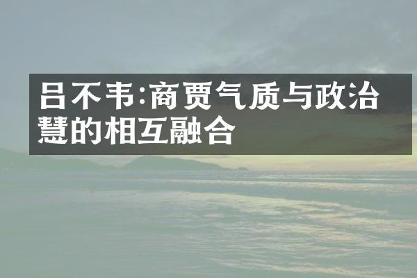 吕不韦:商贾气质与政治智慧的相互融合