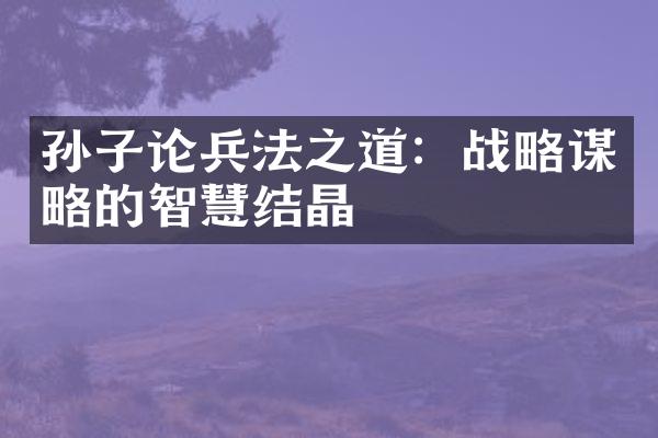 孙子论兵法之道：战略谋略的智慧结晶