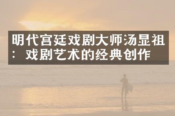 明代宫廷戏剧大师汤显祖：戏剧艺术的经典创作