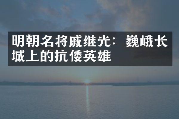 明朝名将戚继光：巍峨长城上的抗倭英雄