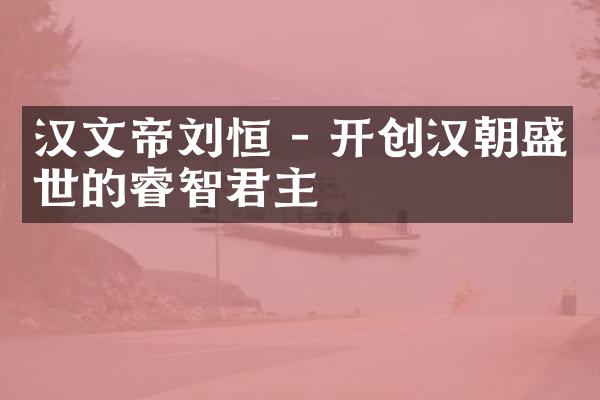 汉文帝刘恒 - 开创汉朝盛世的睿智君主