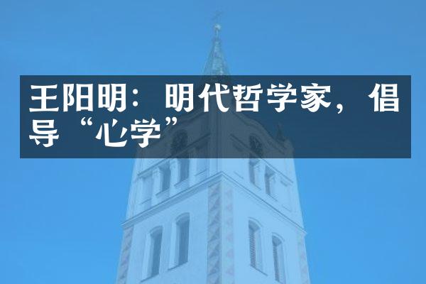 王阳明：明代哲学家，倡导&ldquo;心学&rdquo;