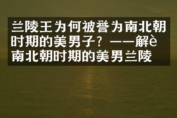 兰陵王为何被誉为南北朝时期的美男子？&mdash;&mdash;解读南北朝时期的美男兰陵王