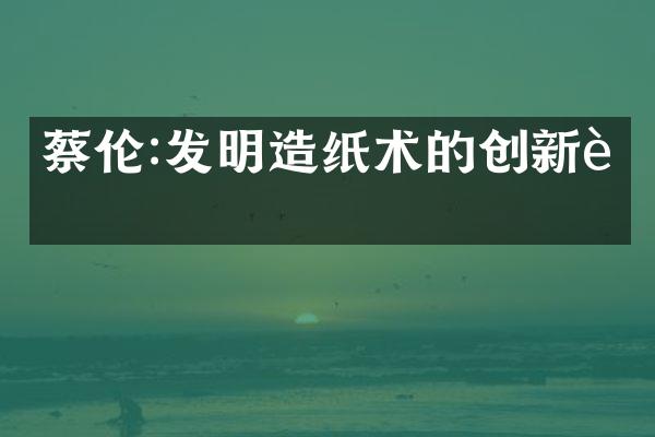 蔡伦:发明造纸术的创新者