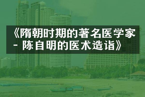 《隋朝时期的著名医学家 - 陈自明的医术造诣》