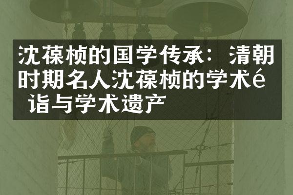 沈葆桢的国学传承：清朝时期名人沈葆桢的学术造诣与学术遗产