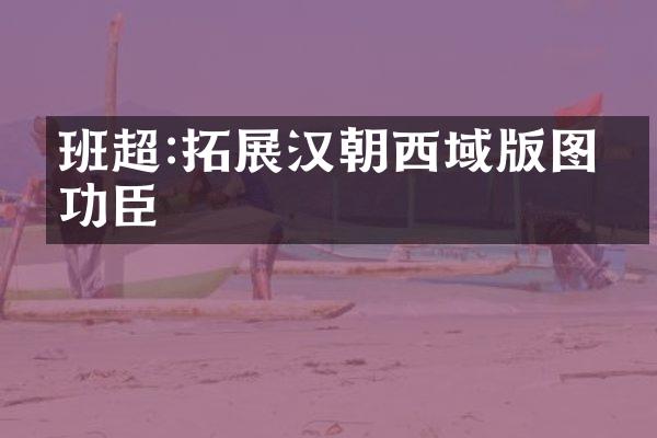 班超:拓展汉朝西域版图的功臣