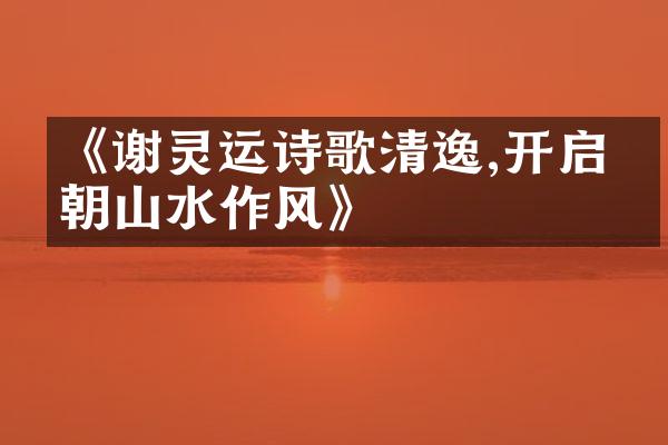 《谢灵运诗歌清逸,开启南朝山水作风》